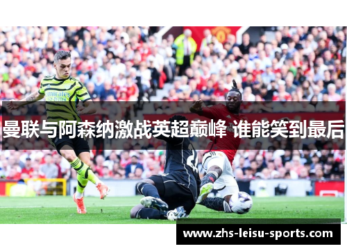 曼联与阿森纳激战英超巅峰 谁能笑到最后