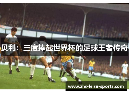 贝利：三度捧起世界杯的足球王者传奇