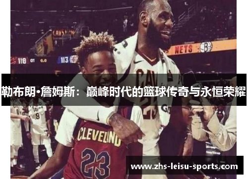 勒布朗·詹姆斯：巅峰时代的篮球传奇与永恒荣耀