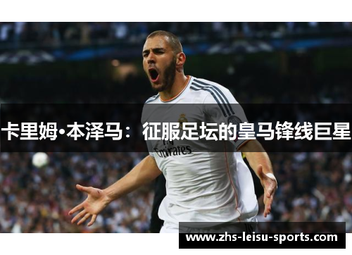 卡里姆·本泽马：征服足坛的皇马锋线巨星