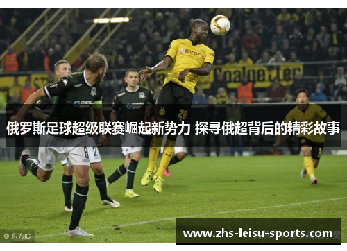 俄罗斯足球超级联赛崛起新势力 探寻俄超背后的精彩故事