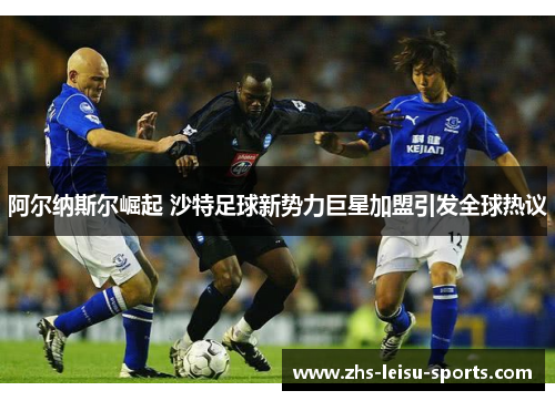 阿尔纳斯尔崛起 沙特足球新势力巨星加盟引发全球热议