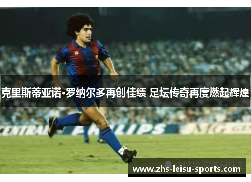 克里斯蒂亚诺·罗纳尔多再创佳绩 足坛传奇再度燃起辉煌