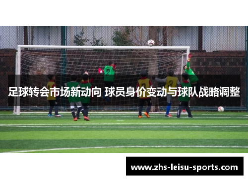 足球转会市场新动向 球员身价变动与球队战略调整